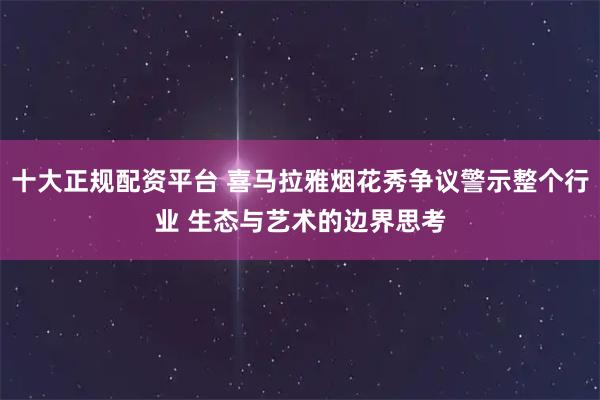 十大正规配资平台 喜马拉雅烟花秀争议警示整个行业 生态与艺术的边界思考