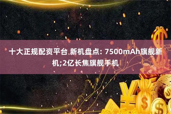 十大正规配资平台 新机盘点: 7500mAh旗舰新机;2亿长焦旗舰手机