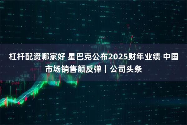 杠杆配资哪家好 星巴克公布2025财年业绩 中国市场销售额反弹｜公司头条