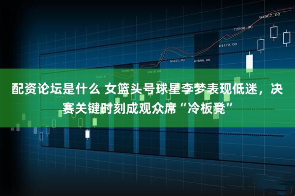 配资论坛是什么 女篮头号球星李梦表现低迷，决赛关键时刻成观众席“冷板凳”