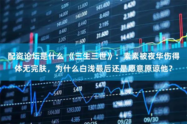 配资论坛是什么 《三生三世》：素素被夜华伤得体无完肤，为什么白浅最后还是愿意原谅他？