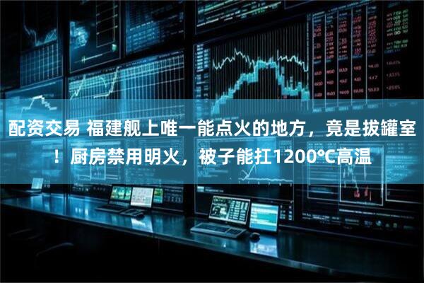 配资交易 福建舰上唯一能点火的地方，竟是拔罐室！厨房禁用明火，被子能扛1200℃高温