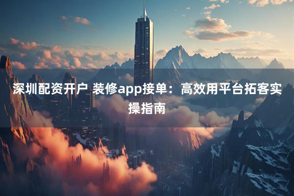 深圳配资开户 装修app接单：高效用平台拓客实操指南