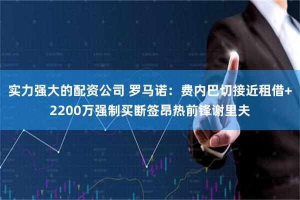 实力强大的配资公司 罗马诺：费内巴切接近租借+2200万强制买断签昂热前锋谢里夫