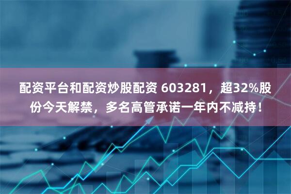 配资平台和配资炒股配资 603281，超32%股份今天解禁，多名高管承诺一年内不减持！
