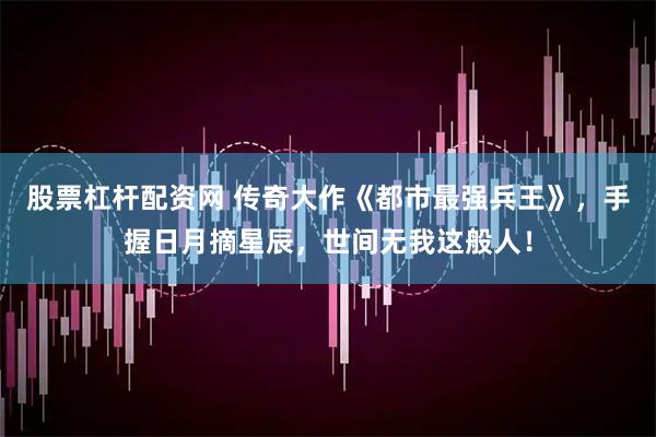 股票杠杆配资网 传奇大作《都市最强兵王》，手握日月摘星辰，世间无我这般人！