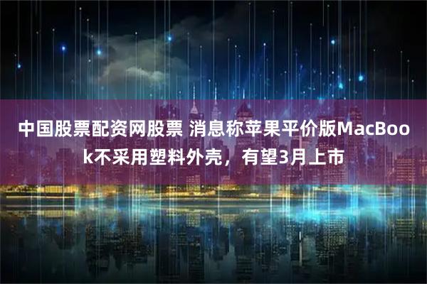 中国股票配资网股票 消息称苹果平价版MacBook不采用塑料外壳，有望3月上市