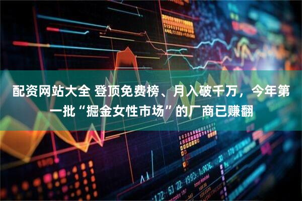 配资网站大全 登顶免费榜、月入破千万，今年第一批“掘金女性市场”的厂商已赚翻