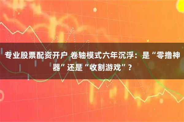 专业股票配资开户 卷轴模式六年沉浮：是“零撸神器”还是“收割游戏”？