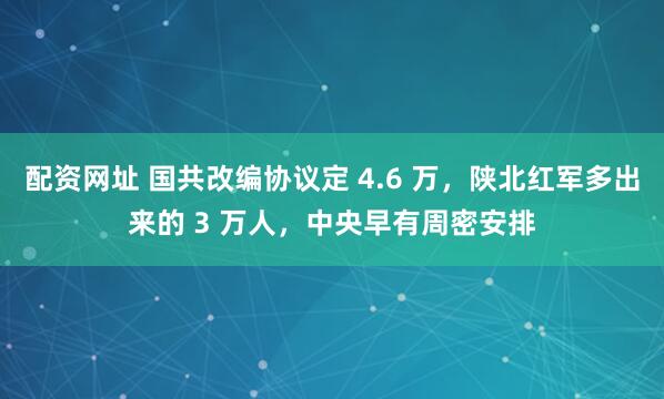 配资网址 国共改编协议定 4.6 万，陕北红军多出来的 3 万人，中央早有周密安排