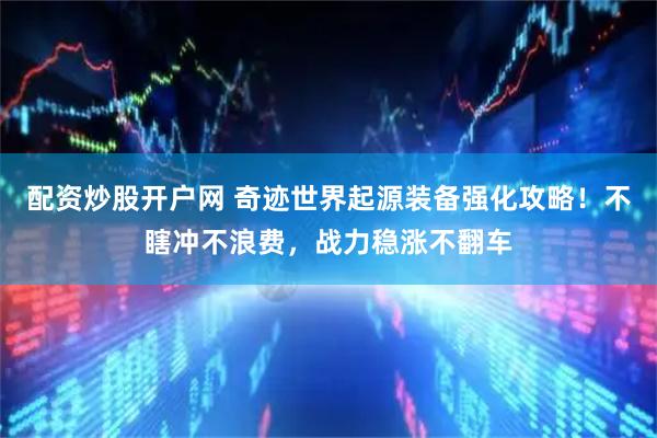 配资炒股开户网 奇迹世界起源装备强化攻略！不瞎冲不浪费，战力稳涨不翻车