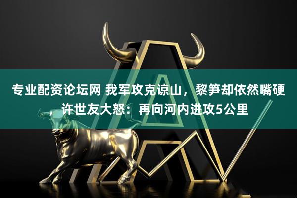 专业配资论坛网 我军攻克谅山，黎笋却依然嘴硬，许世友大怒：再向河内进攻5公里