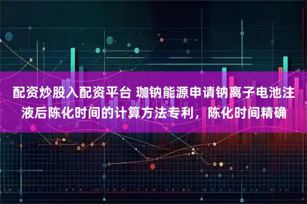 配资炒股入配资平台 珈钠能源申请钠离子电池注液后陈化时间的计算方法专利，陈化时间精确