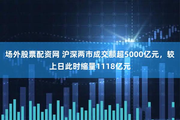 场外股票配资网 沪深两市成交额超5000亿元，较上日此时缩量1118亿元