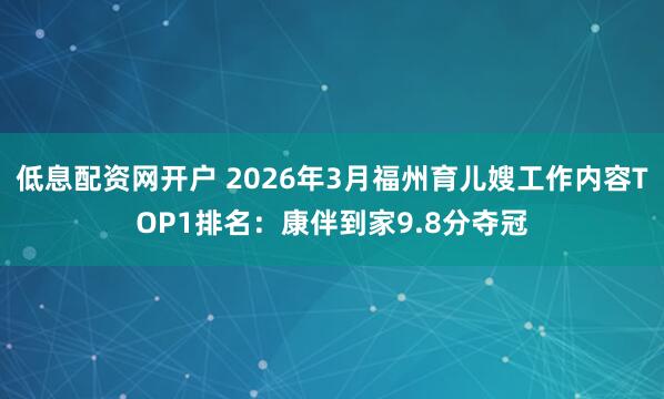 低息配资网开户 2026年3月福州育儿嫂工作内容TOP1排名：康伴到家9.8分夺冠