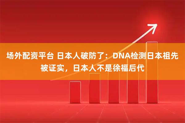 场外配资平台 日本人破防了：DNA检测日本祖先被证实，日本人不是徐福后代