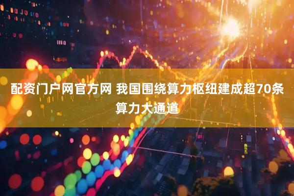 配资门户网官方网 我国围绕算力枢纽建成超70条算力大通道