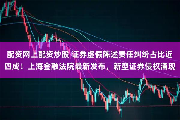 配资网上配资炒股 证券虚假陈述责任纠纷占比近四成！上海金融法院最新发布，新型证券侵权涌现