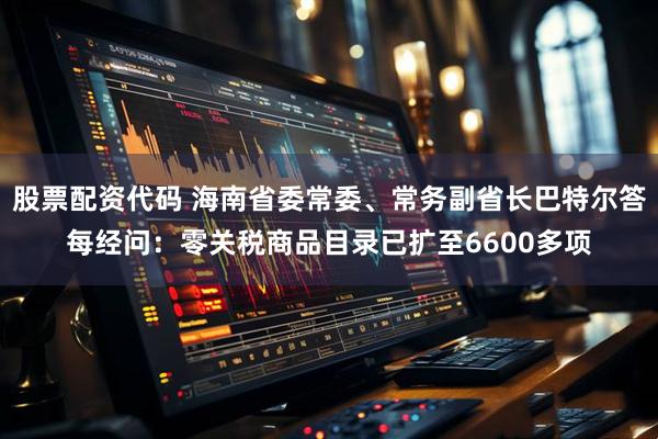 股票配资代码 海南省委常委、常务副省长巴特尔答每经问：零关税商品目录已扩至6600多项