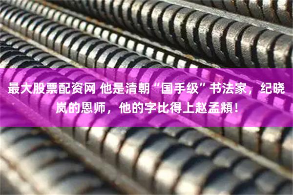 最大股票配资网 他是清朝“国手级”书法家，纪晓岚的恩师，他的字比得上赵孟頫！