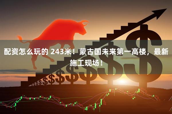 配资怎么玩的 243米！蒙古国未来第一高楼，最新施工现场！